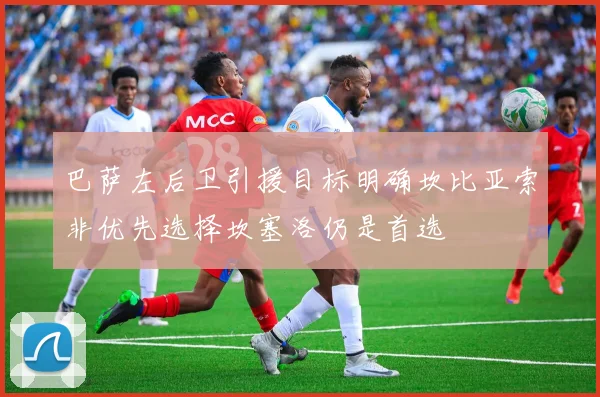 巴萨左后卫引援目标明确坎比亚索非优先选择坎塞洛仍是首选