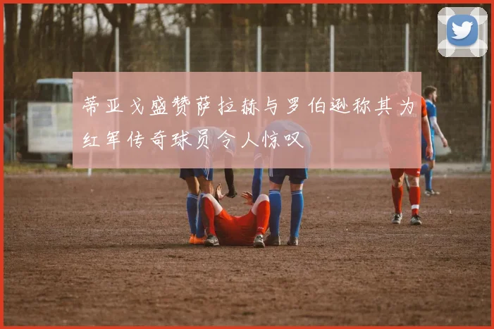蒂亚戈盛赞萨拉赫与罗伯逊称其为红军传奇球员令人惊叹