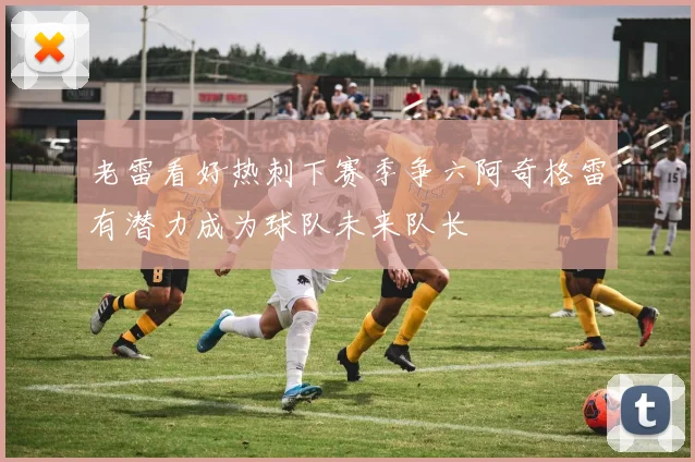 老雷看好热刺下赛季争六阿奇格雷有潜力成为球队未来队长