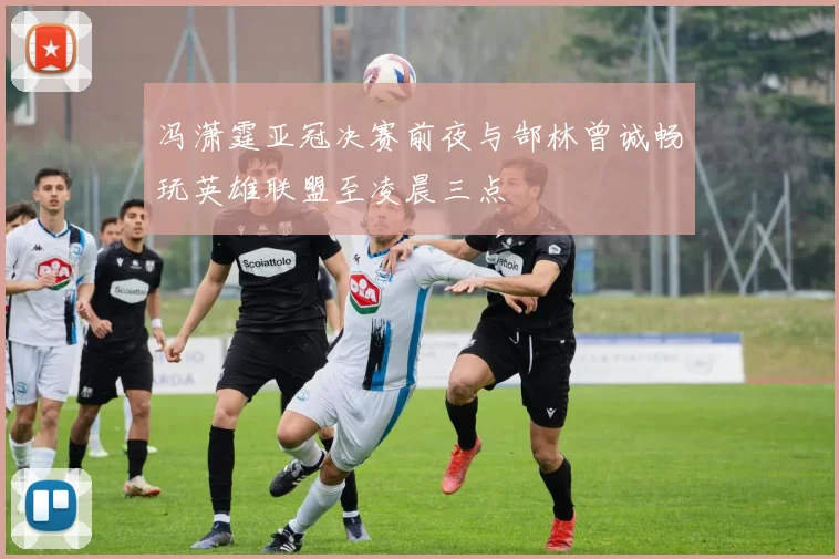 冯潇霆亚冠决赛前夜与郜林曾诚畅玩英雄联盟至凌晨三点