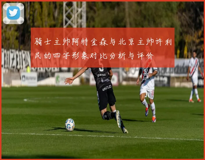 骑士主帅阿特金森与北京主帅许利民的四字形象对比分析与评价