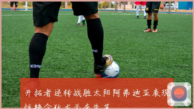 开拓者逆转战胜太阳阿弗迪亚表现惊艳令狄龙无奈失落