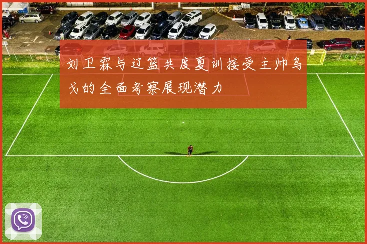 刘卫霖与辽篮共度夏训接受主帅乌戈的全面考察展现潜力