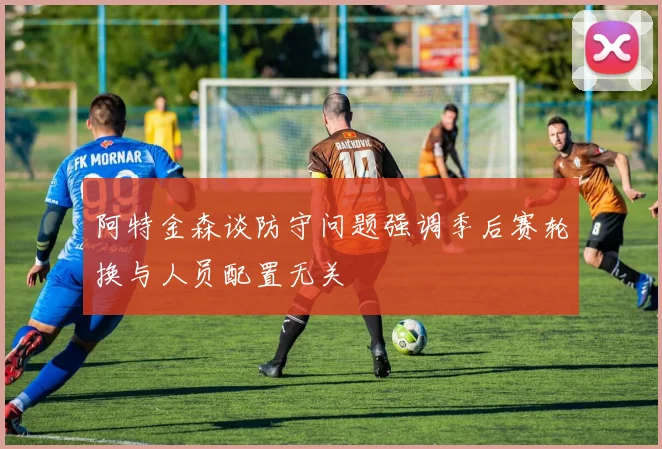 阿特金森谈防守问题强调季后赛轮换与人员配置无关