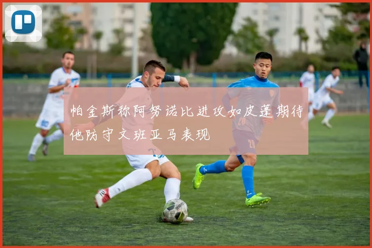 帕金斯称阿努诺比进攻如皮蓬期待他防守文班亚马表现