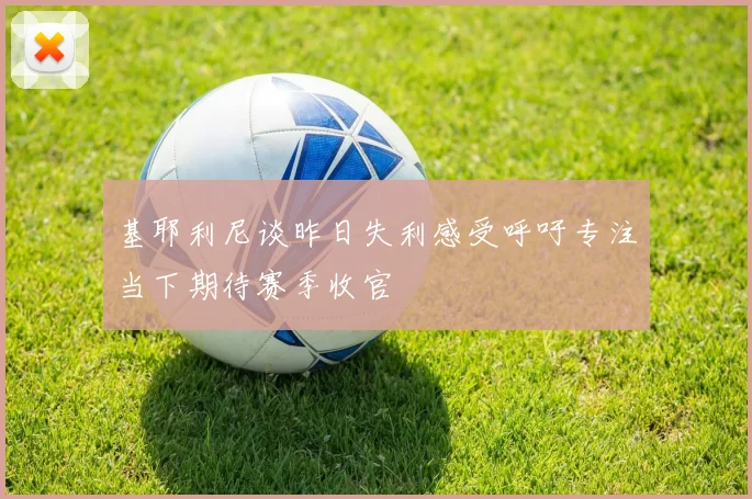 基耶利尼谈昨日失利感受呼吁专注当下期待赛季收官