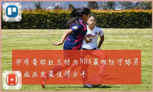 字母哥称杜兰特为NBA最难防守球员或成历史最佳得分手