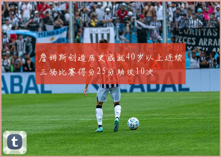 詹姆斯创造历史成就40岁以上连续三场比赛得分25分助攻10次