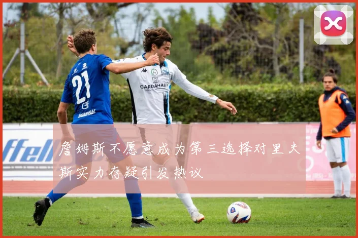 詹姆斯不愿意成为第三选择对里夫斯实力存疑引发热议