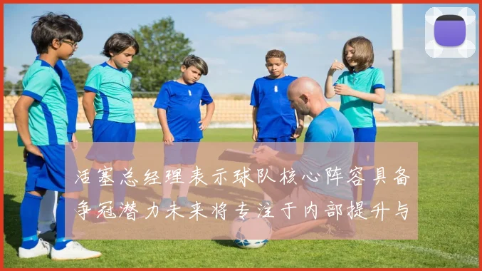 活塞总经理表示球队核心阵容具备争冠潜力未来将专注于内部提升与发展