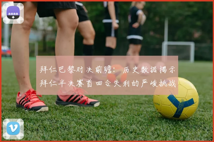 拜仁巴黎对决前瞻：历史数据揭示拜仁半决赛首回合失利的严峻挑战