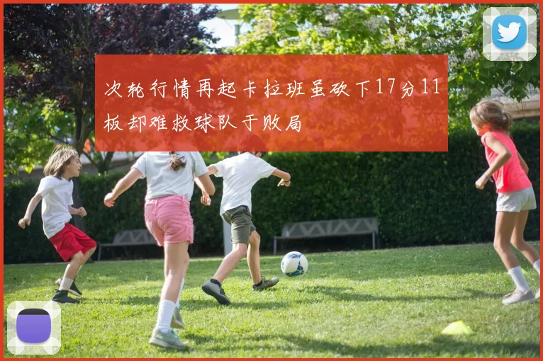 次轮行情再起卡拉班虽砍下17分11板却难救球队于败局