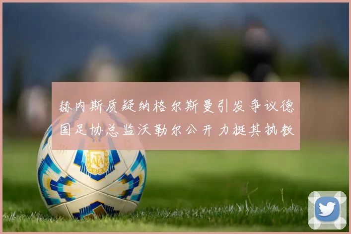 赫内斯质疑纳格尔斯曼引发争议德国足协总监沃勒尔公开力挺其执教表现